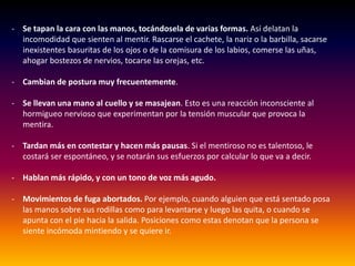 - Se tapan la cara con las manos, tocándosela de varias formas. Así delatan la
incomodidad que sienten al mentir. Rascarse el cachete, la nariz o la barbilla, sacarse
inexistentes basuritas de los ojos o de la comisura de los labios, comerse las uñas,
ahogar bostezos de nervios, tocarse las orejas, etc.
- Cambian de postura muy frecuentemente.
- Se llevan una mano al cuello y se masajean. Esto es una reacción inconsciente al
hormigueo nervioso que experimentan por la tensión muscular que provoca la
mentira.
- Tardan más en contestar y hacen más pausas. Si el mentiroso no es talentoso, le
costará ser espontáneo, y se notarán sus esfuerzos por calcular lo que va a decir.
- Hablan más rápido, y con un tono de voz más agudo.
- Movimientos de fuga abortados. Por ejemplo, cuando alguien que está sentado posa
las manos sobre sus rodillas como para levantarse y luego las quita, o cuando se
apunta con el pie hacia la salida. Posiciones como estas denotan que la persona se
siente incómoda mintiendo y se quiere ir.
 