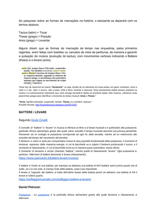 Ao pesquisar sobre as formas de marcações na história, o estudante se deparará com os
termos abaixos:
Tactus (latim) = Tocar
Thesis (grego) = Posição
Arsis (grego) = Levantar
Alguns dizem que as formas de marcação de tempo nas orquestras, pelos primeiros
regentes, eram feitas com bastões ou canudos de rolos de partituras, de maneira a garantir
a pulsação da música (evolução do tactus), com movimentos verticais indicando o Battere
(thesis) e o levare (arsis).
“Esse tipo de raciocínio se chama ​"dicotomia"​, ou seja, divisão de um elemento em duas partes, em geral, contrárias, como a
noite e o dia, claro e escuro, alto e baixo, forte e fraco, levantar e repousar. Esse pensamento estará sempre presente na
música e é extremamente importante que você consiga percebê-lo desde as primeiras lições. Nós músicos, utilizamos duas
palavrinhas gregas para identificar a dicotomia do tempo musical: ​Arsis ​e​ Thesis.”
“Arsis, ​significa elevação, suspensão, tensão. ​Thesis,​ é o contrário: repouso.”
Ronaldo Novaes: ​http://licoesdemusica.blogspot.com/2013/02/
BATTERE / LEVARE
Segundo ​Giulio Cinelli​:
Il concetto di “battere” e “levare” in musica si riferisce al ritmo e ai tempi musicali e in particolare alla pulsazione,
particella ritmica elementare grazie alla quale viene scandito il tempo musicale secondo una precisa periodicità.
Pensando ad un orologio la pulsazione corrisponde ad ogni tic della lancetta, mentre ad un metronomo allo
scandire del tempo del movimento del pendolo.
Il tamburo ci viene in aiuto per comprendere invece le due proprietà fondamentali della pulsazione: il momento di
tensione, espresso dalla massima energia, in cui la bacchetta va a colpire il tamburo producendo il suono, e il
momento di rilassamento, in cui la bacchetta torna su in maniera quasi automatica, senza sforzo.
Il momento di tensione è anche chiamato “battere”, mentre quello di rilassamento “levare”. Ogni pulsazione è,
pertanto, l’alternarsi di battere (tensione) e levare (rilassamento).
https://www.pianosolo.it/battere-levare-musica/
Il battere è l’inizio di una battuta; per esempio se abbiamo una battuta di 4/4 il battere sarà il primo quarto che di
solito ,se vi è una nota, è il tempo forte della battuta, ossia il più importante.
Il levare è l’opposto del battere; si tratta dell’ultimo tempo della battuta perciò se abbiamo una battuta di 4/4 il
levare è l’ultimo quarto.
https://solfeggiomusicale.com/solfeggio-battere-e-levare/
Daniel Petronzi:
Pulsazione : La ​pulsazione è la particella ritmica elementare grazie alla quale tensione e rilassamento si
alternano.
 
