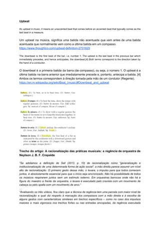 Upbeat
An upbeat in music, it means an unaccented beat that comes before an accented beat that typically comes as the
last beat in a measure.
Um upbeat na música, significa uma batida não acentuada que vem antes de uma batida
acentuada que normalmente vem como a última batida em um compasso.
https://www.thoughtco.com/upbeat-definition-2701829
The downbeat is the first beat of the bar, i.e. number 1. The upbeat is the last beat in the previous bar which
immediately precedes, and hence anticipates, the downbeat.[4] Both terms correspond to the direction taken by
the hand of a conductor.
O downbeat é a primeira batida da barra (de compasso), ou seja, o número 1. O upbeat é a
última batida na barra anterior que imediatamente precede e, portanto, antecipa a batida. [4]
Ambos os termos correspondem à direção tomada pela mão de um condutor (Regente).
https://en.m.wikipedia.org/wiki/Beat_(music)#Downbeat_and_upbeat
Trecho do artigo: A racionalização das práticas musicais: a regência de orquestra de
Neylson J. B. F. Crepalde
“Se adotamos a definição de Sell (2013, p. 10) de racionalização como “generalização e
institucionalização de uma determinada forma de ação social”, a mão direita parece assumir um nível
alto de racionalização. O primeiro gesto dessa mão, o levare, o impulso para que todos comecem
juntos, é absolutamente essencial para que o início seja sincronizado. Não há possibilidade de todos
os músicos respirarem juntos sem um estímulo externo. Em orquestras barrocas onde não há a
figura do maestro a frente da orquestra, o levare é executado pelo cravista com um movimento de
cabeça ou pelo spalla com um movimento de arco.”
…
“Analisando os três vídeos, fica claro que a técnica de regência tem uma parcela com maior nível de
racionalização a qual diz respeito à marcação dos compassos com a mão direita e à escolha de
alguns gestos com características similares em trechos específicos – como no caso dos impulsos
maiores e mais vigorosos nos trechos fortes ou nas entradas sincopadas, da regência executada
 
