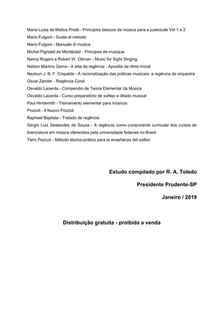 Maria Luisa de Mattos Priolli - Princípios básicos da música para a juventude Vol 1 e 2
Mario Fulgoni - Guida al metodo
Mario Fulgoni - Manuale di musica
Michel Pignolet de Montéclair - Principes de musique
Nancy Rogers e Robert W. Ottman - Music for Sight Singing
Nelson Martins Gama - A arte da regência - Apostila de ritmo inicial
Neylson J. B. F. Crepalde - A racionalização das práticas musicais: a regência de orquestra
Oscar Zander - Regência Coral
Osvaldo Lacerda - Compendio de Teoria Elementar da Música
Osvaldo Lacerda - Curso preparatório de solfejo e ditado musical
Paul Hindemith - Treinamento elementar para músicos
Pozzoli - Il Nuovo Pozzoli
Raphael Baptista - Tratado de regência
Sérgio Luiz Deslandes de Souza - A regência como componente curricular dos cursos de
licenciatura em música oferecidos pela universidade federais no Brasil
Tiero Pezzuti - Método téorico-prático para la enseñanza del solfeo
Estudo compilado por R. A. Toledo
Presidente Prudente-SP
Janeiro / 2019
Distribuição gratuita - proibida a venda
 
