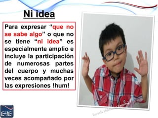 Ni idea
Para expresar “que no
se sabe algo” o que no
se tiene “ni idea” es
especialmente amplio e
incluye la participación
de numerosas partes
del cuerpo y muchas
veces acompañado por
las expresiones !hum!
 