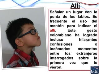 Allí
Señalar un lugar con la
punta de los labios. Es
frecuente el uso del
mentón para indicar el
allí. Este gesto
colombiano ha logrado
incluso hilarantes
confusiones o
incómodos momentos
entre los extranjeros
interrogados sobre la
primera vez que lo
vieron.
 
