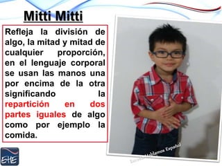 Mitti Mitti
Refleja la división de
algo, la mitad y mitad de
cualquier proporción,
en el lenguaje corporal
se usan las manos una
por encima de la otra
significando la
repartición en dos
partes iguales de algo
como por ejemplo la
comida.
 