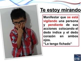 Te estoy mirando
Manifestar que se está
vigilando una persona
y pendiente de sus
acciones colocando el
dedo índice y el dedo
corazón en ambos
ojos.
“Lo tengo fichado”
 