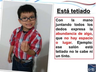 Está tetiado
Con la mano
juntando todos los
dedos expresa la
abundancia de algo,
que no hay espacio
o lugar. Ejemplo:
ese salón está
tetiado no le cabe ni
un tinto.
 