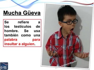 Mucha Güeva
Se refiere a
los testículos de
hombre. Se usa
también como una
palabra para
insultar a alguien.
 
