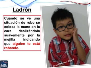 Ladrón
Cuando se ve una
situación de robo se
coloca la mano en la
cara deslizándola
suavemente por la
mejilla indicando
que alguien te está
robando.
 