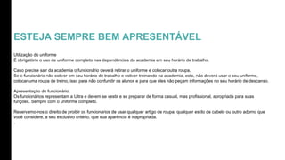 ESTEJA SEMPRE BEM APRESENTÁVEL
Utilização do uniforme
É obrigatório o uso de uniforme completo nas dependências da academia em seu horário de trabalho.
Caso precise sair da academia o funcionário deverá retirar o uniforme e colocar outra roupa.
Se o funcionário não estiver em seu horário de trabalho e estiver treinando na academia, este, não deverá usar o seu uniforme,
colocar uma roupa de treino, isso para não confundir os alunos e para que eles não peçam informações no seu horário de descanso.
Apresentação do funcionário.
Os funcionários representam a Ultra e devem se vestir e se preparar de forma casual, mas profissional, apropriada para suas
funções. Sempre com o uniforme completo.
Reservamo-nos o direito de proibir os funcionários de usar qualquer artigo de roupa, qualquer estilo de cabelo ou outro adorno que
você considere, a seu exclusivo critério, que sua aparência é inapropriada.
.
 