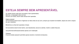 ESTEJA SEMPRE BEM APRESENTÁVEL
Os cabelos devem estar bem arrumados e bem apresentados.
Meninas, a maquiagem deve ser leve.
Homens com barba, devem estar sempre bem aparadas.
Higiene pessoal
Os funcionários devem lavar e higienizar as mãos antes do seu turno, sempre que mudarem de trabalho, depois de comer e depois
de usar o banheiro.
Mantenha as unhas bem aparadas e limpas.
Os funcionários devem tomar banho, usar desodorante, escovar os dentes, manter o cabelo limpo,etc.
Use perfumes/colônias/pós-barbas apenas com moderação
Celulares
O uso de celular pessoal é permitido apenas durante o momento de descanso.
 