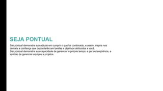 SEJA PONTUAL
Ser pontual demonstra sua atitude em cumprir o que foi combinado, e assim, inspira nos
demais a confiança que depositarão em tarefas e objetivos atribuídos a você.
Ser pontual demonstra sua capacidade de gerenciar o próprio tempo, e por conseqüência, a
aptidão de gerenciar equipes e projetos
 