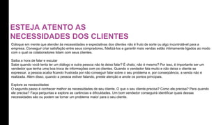 ESTEJA ATENTO AS
NECESSIDADES DOS CLIENTES
Coloque em mente que atender às necessidades e expectativas dos clientes não é fruto de sorte ou algo incontrolável para a
empresa. Conseguir criar satisfação entre seus compradores, fidelizá-los e garantir mais vendas estão intimamente ligados ao modo
com o qual os colaboradores lidam com seus clientes.
Saiba a hora de falar e escutar
Sabe quando você tenta ter um diálogo e outra pessoa não te deixa falar? É chato, não é mesmo? Por isso, é importante ser um
vendedor que tenha uma boa troca de informações com os clientes. Quando o vendedor fala muito e não deixa o cliente se
expressar, a pessoa acaba ficando frustrada por não conseguir falar sobre o seu problema e, por conseqüência, a venda não é
realizada. Além disso, quando a pessoa estiver falando, preste atenção e anote os pontos principais.
Explore as necessidades
O segundo passo é conhecer melhor as necessidades de seu cliente. O que o seu cliente precisa? Como ele precisa? Para quando
ele precisa? Faça perguntas e explore as carências e dificuldades. Um bom vendedor conseguirá identificar quais dessas
necessidades são ou podem se tornar um problema maior para o seu cliente.
 