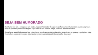 SEJA BEM HUMORADO
Bom humor não tem a ver apenas com piadas, mas com felicidade. Ou seja, um profissional bem humorado é aquele que procura
olhar um problema por todos os ângulos e que faz o seu dia ser bom, alegre, produtivo, diferente e criativo.
Dessa forma, a satisfação pessoal que o bom humor e o clima organizacional positivo geram levam as pessoas a produzirem mais,
viver melhor, adoecerem menos e desempenharem com qualidade as atividades que lhe dão prazer.
 