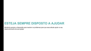 ESTEJA SEMPRE DISPOSTO A AJUDAR
Mantenha sempre a disposição para resolver os problemas para que essa atitude ajude no seu
desenvolvimento de sua equipe
 