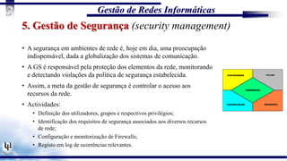 Gestão de Redes Informáticas
3
5. Gestão de Segurança (security management)
• A segurança em ambientes de rede é, hoje em dia, uma preocupação
indispensável, dada a globalização dos sistemas de comunicação.
• A GS é responsável pela proteção dos elementos da rede, monitorando
e detectando violações da política de segurança estabelecida.
• Assim, a meta da gestão de segurança é controlar o acesso aos
recursos da rede.
• Actividades:
• Definição dos utilizadores, grupos e respectivos privilégios;
• Identificação dos requisitos de segurança associados aos diversos recursos
de rede;
• Configuração e monitorização de Firewalls;
• Registo em log de ocorrências relevantes.
 