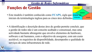Gestão de Redes Informáticas
3
Funções de Gestão
• Este modelo é também conhecido como FCAPS, sigla que reúne as
iniciais da terminologia inglesa para as cinco áres definidas.
• A identificação e descrição destas áres de gestão permite concluir, que
a gestão de redes não é um conceito acabado e consensual, mas uma
actividade bastante abrangente que envolve elementos de hardware,
software e até humanos, com o objectivo de assegurar, com um custo
aceitável, os requisitos de disponibilidade, desempenho e qualidade de
serviços de uma infraestrutura de rede.
 