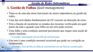 Gestão de Redes Informáticas
3
1. Gestão de Falhas (fault management)
• Trata-se de uma das áreas funcionais de maior importância na gestão de
redes.
• Uma das actividades fundamentais da GF consiste na detecção de erros.
• Tem a função de monitorar os estados dos recursos verificando em qual
ponto da rede e quando uma falha ou um erro pode ocorrer.
• Uma falha é uma condição anormal persistente que requer uma acção de
reparo imediata.
• Exemplo: Interrupção em um link de comunicação.
• Um erro é uma condição anormal ocasional que pode ser corrigida ou
compensada.
• Exemplo: Erro de bits ou falha de sincronismo em um link de comunicação.
 