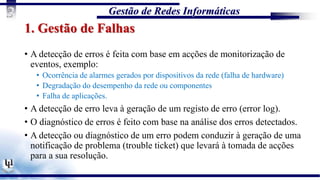 Gestão de Redes Informáticas
3
1. Gestão de Falhas
• A detecção de erros é feita com base em acções de monitorização de
eventos, exemplo:
• Ocorrência de alarmes gerados por dispositivos da rede (falha de hardware)
• Degradação do desempenho da rede ou componentes
• Falha de aplicações.
• A detecção de erro leva à geração de um registo de erro (error log).
• O diagnóstico de erros é feito com base na análise dos erros detectados.
• A detecção ou diagnóstico de um erro podem conduzir à geração de uma
notificação de problema (trouble ticket) que levará à tomada de acções
para a sua resolução.
 