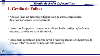 Gestão de Redes Informáticas
3
1. Gestão de Falhas
• Após as fases de detecção e diagnóstico de erros, é necessário
desencadear acções de recuperação.
• Erros simples podem requerer uma alteração da configuração de um
elemento da rede ou sua substituição.
• Erros mais complexos poderão levar à reconfiguração de segmentos da
rede ou intervenção de equipes de fato-macaco.
 