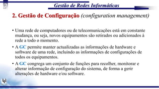 Gestão de Redes Informáticas
3
2. Gestão de Configuração (configuration management)
• Uma rede de computadores ou de telecomunicações está em constante
mudança, ou seja, novos equipamentos são retirados ou adicionados à
rede a todo o momento.
• A GC permite manter actualizadas as informações de hardware e
software de uma rede, incluindo as informações de configurações de
todos os equipamentos.
• A GC congrega um conjunto de funções para recolher, monitorar e
alterar informação de configuração do sistema, de forma a gerir
alterações de hardware e/ou software.
 