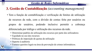 Gestão de Redes Informáticas
3
3. Gestão de Contabilização (accounting management)
• Tem a função de contabilização e verificação de limites de utilização
de recursos da rede, com a divisão de contas feita por usuários ou
grupos de usuários, podendo inclusive permitir a cobrança
diferenciada por tráfego e utilização dos recursos da rede.
• Determinar padrões de utilização dos recursos por parte dos utilizadores
• Equidade no uso dos recursos
• Políticas de imposição de quotas de utilização
• Suporte à auditoria
• Fornece quesitos legais na área da prevenção de crimes informáticos.
 