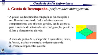 Gestão de Redes Informáticas
3
4. Gestão de Desempenho (performance management)
• A gestão do desempenho congrega as funções para a
recolha e tratamento de dados relativamente ao
comportamento dos objectos geridos, sendo essencial
para o suporte de actividades de configuração, gestão de
falhas e planeamento da rede.
• A meta da gestão de desempenho é quantificar, medir,
informar, analisar e controlar o desempenho de
diferentes componentes da rede;
 