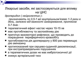 Лікарські засоби, які застосовуються для впливу на ЦНС дроперидол ( нейролептик )- призначають по 0,5-1 мл внутрішньом’язево 1-3 рази в день, залежно від важкості захворювання, протягом  5-7 днів : терапевтичний ефект настає через 10-15 хв має протиблювотну та заспокійливу дію пригнічує вазомоторні рефлекси, що призводить до покращення  периферичного кровообігу протиблювотна дія дроперидолу у 800 раз перевищує дію аміназину протипоказаний при серцево-судинній декомпенсації, при екстрапірамідальних порушеннях  в терапевтичних дозах не має ембріотоксичної дії знижує артеріальний тиск 
