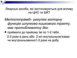 Лікарські засоби, які застосовуються для впливу на ЦНС та ШКТ Метоклопрамід– регулює моторну функцію шлунково-кишкового тракту, має протиблювотну дію: приймати до прийому їжі по 1-2 табл.  2-3 рази в день або  2 мл внутрішньом’язево чи внутрішньовенно1-3 рази на добу 