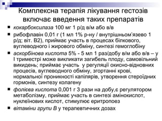 Комплексна терапія лікування гестозів включає введення таких препаратів кокарбоксилаза  100 мг 1 р/д в/м або в/в рибофлавін 0,01 г (1 мл 1% р-ну / внутрішньом’язево 1 р/д; віт. В2), приймає участь в процесах білкового, вуглеводного і жирового обміну, синтезі гемоглобіну аскорбінова кислота  5% - 5 мл 1 раз/добу в/м або в/в – у І триместрі може викликати загибель плоду, самовільний викидень; приймає участь  у регуляції окисно-відновних процесів, вуглеводного обміну, згортанні крові, нормальної проникності капілярів, утворення стероїдних гормонів, синтезу колагену фолієва кислота  0,001 г 3 рази на добу,є регулятором метаболізму, приймає участь в синтезі амінокислот, нуклеїнових кислот, стимулює еритропоез вітаміни групи В  у терапевтичних дозах 