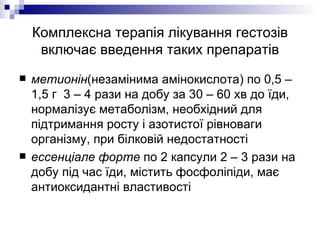 Комплексна терапія лікування гестозів включає введення таких препаратів метионін (незамінима амінокислота) по 0,5 – 1,5 г  3 – 4 рази на добу за 30 – 60 хв до їди, нормалізує метаболізм, необхідний для підтримання росту і азотистої рівноваги організму, при білковій недостатності ессенціале форте  по 2 капсули 2 – 3 рази на добу під час їди, містить фосфоліпіди, має антиоксидантні властивості 