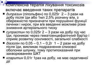 Комплексна терапія лікування токсикозів включає введення таких препаратів дипразин  (піпольфен) по 0,025г  2 – 3 рази на добу після їди або 1мл 2,5% розчину в/м, з обережністю призначати при порушенні функції печінки і нирок, при в/в введенні можливе різке зниження артеріального тиску супрастин  по 0,025г 2 – 3 рази на добу під час їди, проникає через гематоенцефалічний бар'єр і сприяє розвитку сонливості, загальної слабкості діазолін  по 0,05 – 0,1 – 0,2г  1 – 2 рази на добу після їди, викликає подразнення слизової оболонки шлунку, тому протипоказаний при захворюваннях ШКТ кларитин  0,01г 1раз на добу, не має седативної дії  