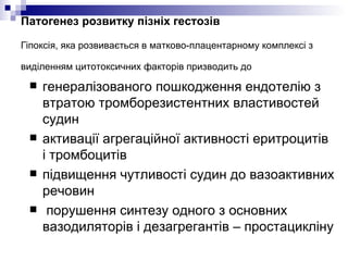 Патогенез розвитку пізніх гестозів   Гіпоксія, яка розвивається в матково-плацентарному комплексі з виділенням цитотоксичних факторів призводить до   генералізованого пошкодження ендотелію з втратою тромборезистентних властивостей судин  активації агрегаційної активності еритроцитів і тромбоцитів  підвищення чутливості судин до вазоактивних речовин порушення синтезу одного з основних вазодиляторів і дезагрегантів – простацикліну 
