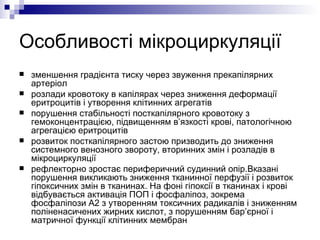 Особливості мікроциркуляції зменшення градієнта тиску через звуження прекапілярних артеріол розлади кровотоку в капілярах через зниження деформації еритроцитів і утворення клітинних агрегатів порушення стабільності посткапілярного кровотоку з гемоконцентрацією, підвищенням в’язкості крові, патологічною агрегацією еритроцитів розвиток посткапілярного застою призводить до зниження системного венозного звороту, вторинних змін і розладів в мікроциркуляції рефлекторно зростає периферичний судинний опір.Вказані порушення викликають зниження тканинної перфузії і розвиток гіпоксичних змін в тканинах. На фоні гіпоксії в тканинах і крові відбувається активація ПОП і фосфаліпоз, зокрема фосфаліпози А2 з утворенням токсичних радикалів і зниженням поліненасичених жирних кислот, з порушенням бар’єрної і матричної функції клітинних мембран   