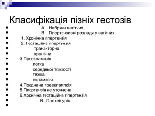 Класифікація пізніх гестозів А.  Набряки вагітних  В.  Гіпертензивні розлади у вагітних 1. Хронічна гіпертензія 2. Гестаційна гіпертензія транзиторна хронічна 3.Прееклампсія легка  середньої тяжкості тяжка  еклампсія  4.Поєднана прееклампсія 5.Гіпертензія не уточнена 6.Хронічна гестаційна гіпертензія В.  Протеїнурія  