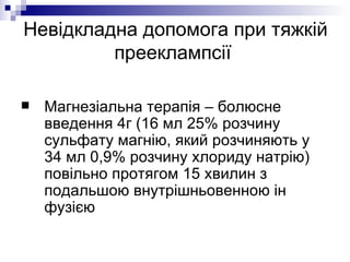 Невідкладна допомога при тяжкій прееклампсії  Магнезіальна терапія – болюсне введення 4г (16 мл 25% розчину сульфату магнію, який розчиняють у 34 мл 0,9% розчину хлориду натрію) повільно протягом 15 хвилин з подальшою внутрішньовенною ін фузією 