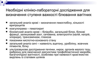Необхідні клініко-лабораторні дослідження для визначення ступеня важкості блювання вагітних  загальний аналіз крові – визначення гемоглобіну, кількості еритроцитів  коагулограма – гематокрит біохімічний аналіз крові – білірубін, загальний білок, білкові фракції, залишковий азот, сечовина, електроліти (калій, натрій, хлориди), трансамінази, глюкоза показники кислотно-основного стану загальний аналіз сечі – наявність ацетону, уробіліну, жовчних пігментів, білку ультразвукове дослідження печінки, нирок, органів малого тазу, ембріону для своєчасної діагностики трофобластичної хвороби, багатоплідної вагітності, особливо при наявності кров’янистих виділень із статевих шляхів 