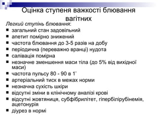 Оцінка ступеня важкості блювання вагітних Легкий ступінь блювання : загальний стан задовільний апетит помірно знижений частота блювання до 3-5 разів на добу періодична (переважно вранці) нудота салівація помірна незначне зменшення маси тіла (до 5% від вихідної маси) частота пульсу 80 - 90 в 1’ артеріальний тиск в межах норми незначна сухість шкіри відсутні зміни в клінічному аналізі крові  відсутні жовтяниця, субфібрилітет, гіпербілірубінемія, ацетонурія діурез в нормі 