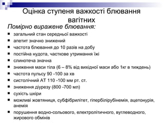 Оцінка ступеня важкості блювання вагітних Помірно виражене блювання: загальний стан середньої важкості апетит значно знижений частота блювання до 10 разів на добу постійна нудота, часткове утримання їжі слинотеча значна зниження маси тіла (6 – 8% від вихідної маси або 1кг в тиждень) частота пульсу 90 -100 за хв систолічний АТ 110 -100 мм рт. ст. зниження діурезу (800 -700 мл) сухість шкіри можливі жовтяниця, субфібрилітет, гіпербілірубінемія, ацетонурія, анемія порушення водно-сольового, електролітичного, вуглеводного, жирового обмінів 