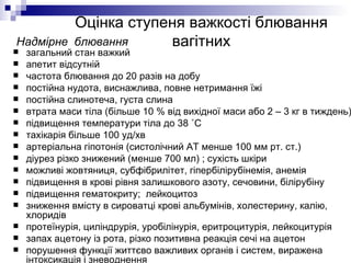 Оцінка ступеня важкості блювання вагітних загальний стан важкий апетит відсутній  частота блювання до 20 разів на добу постійна нудота, виснажлива, повне нетримання їжі постійна слинотеча, густа слина втрата маси тіла (більше 10 % від вихідної маси або 2 – 3 кг в тиждень) підвищення температури тіла до 38 ˚С тахікарія більше 100 уд/хв артеріальна гіпотонія (систолічний АТ менше 100 мм рт. ст.) діурез різко знижений (менше 700 мл) ; сухість шкіри можливі жовтяниця, субфібрилітет, гіпербілірубінемія, анемія підвищення в крові рівня залишкового азоту, сечовини, білірубіну підвищення гематокриту;  лейкоцитоз зниження вмісту в сироватці крові альбумінів, холестерину, калію, хлоридів протеїнурія, циліндрурія, уробілінурія, еритроцитурія, лейкоцитурія запах ацетону із рота, різко позитивна реакція сечі на ацетон порушення функції життєво важливих органів і систем, виражена інтоксикація і зневоднення Надмірне  блювання 