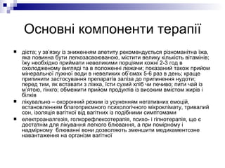 Основні компоненти терапії дієта; у зв’язку із зниженням апетиту рекомендується різноманітна їжа, яка повинна бути легкозасвоюваною, містити велику кількість вітамінів; їжу необхідно приймати невеликими порціями кожні 2-3 год в охолодженому вигляді та в положенні лежачи; показаний також прийом мінеральної лужної води в невеликих об’ємах 5-6 раз в день; краще припинити застосування препаратів заліза до припинення нудоти; перед тим, як вставати з ліжка, їсти сухий хліб чи печиво; пити чай із м’ятою, гінкго; обмежити прийом продуктів із високим вмістом жирів і білків лікувально – охоронний режим із усуненням негативних емоцій, встановленням благоприємного психологічного мікроклімату, тривалий сон, ізоляція вагітної від вагітних із подібними симптомами електроаналгезія, голкорефлексотерапія, психо- і гіпнотерапія, що є достатнім для лікування легкого блювання, а при помірному і надмірному  блюванні вони дозволяють зменшити медикаментозне навантаження на організм вагітної 