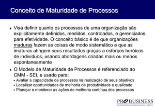 Conceito de Maturidade de Processos
 Visa definir quanto os processos de uma organização são
explicitamente definidos, medidos, controlados, e gerenciados
para efetividade. O conceito básico é de que organizações
maduras fazem as coisas de modo sistemático e que as
imaturas atingem seus resultados graças a esforços heróicos
de indivíduos, usando abordagens criadas mais ou menos
espontaneamente
 O Modelo de Maturidade de Processos é referenciado ao
CMM - SEI, e usado para:
 Avaliar a capacidade de processos na realização de seus objetivos
 Localizar oportunidades de melhoria de produtividade e qualidade
 Planejar e monitorar as ações de melhoria contínua dos processos
 