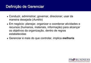  Conduzir, administrar; governar, direcionar; usar da
maneira desejada (Aurélio)
 Em negócio: planejar, organizar e coordenar atividades e
recursos (humanos, materiais, informação) para alcançar
os objetivos da organização, dentro de regras
estabelecidas
 Gerenciar é mais do que controlar, implica melhoria
Definição de Gerenciar
 