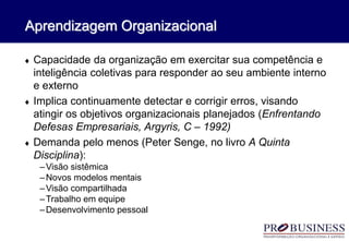 Aprendizagem Organizacional
 Capacidade da organização em exercitar sua competência e
inteligência coletivas para responder ao seu ambiente interno
e externo
 Implica continuamente detectar e corrigir erros, visando
atingir os objetivos organizacionais planejados (Enfrentando
Defesas Empresariais, Argyris, C – 1992)
 Demanda pelo menos (Peter Senge, no livro A Quinta
Disciplina):
–Visão sistêmica
–Novos modelos mentais
–Visão compartilhada
–Trabalho em equipe
–Desenvolvimento pessoal
 