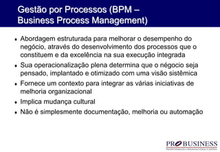  Abordagem estruturada para melhorar o desempenho do
negócio, através do desenvolvimento dos processos que o
constituem e da excelência na sua execução integrada
 Sua operacionalização plena determina que o négocio seja
pensado, implantado e otimizado com uma visão sistêmica
 Fornece um contexto para integrar as várias iniciativas de
melhoria organizacional
 Implica mudança cultural
 Não é simplesmente documentação, melhoria ou automação
Gestão por Processos (BPM –
Business Process Management)
 