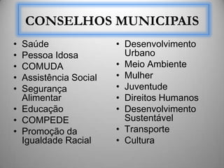 CONSELHOS MUNICIPAIS
• Saúde                • Desenvolvimento
• Pessoa Idosa           Urbano
• COMUDA               • Meio Ambiente
• Assistência Social   • Mulher
• Segurança            • Juventude
  Alimentar            • Direitos Humanos
• Educação             • Desenvolvimento
• COMPEDE                Sustentável
• Promoção da          • Transporte
  Igualdade Racial     • Cultura
 