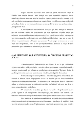 10

Logo o assistente social deve atuar como um gestor, em qualquer campo de
trabalho onde estiver inserido, deve planejar sua ação, estabelecer objetivos, metas,
estratégias, visto que a questão social se manifesta com diferentes expressões em cada local,
pois a evolução dos processos sociais possui características especificas em cada região onde
se localiza. Assim, as respostas profissionais devem se efetivar com uma postura crítica, e
principalmente ética.
É preciso articular um trabalho em rede, para que possa abranger as demandas
em sua totalidade, definir um planejamento que seja organizado, traçando metas que
culminem para a qualidade dos serviços prestados. Para isso é imprescindível a articulação
com outras categorias profissionais com um trabalho multidisciplinar, e que não se perca de
vista o compromisso com a luta com seus usuários. Tendo sempre como suporte as bases
legais do Serviço Social, como as leis que regulamentam a profissão, o código de ética
profissional que é indispensável para a atuação profissional.

4 AS DIMENSÕES QUE CONSTITUEM O PROCESSO DE GESTÃO
SOCIAL
A Constituição de 1988 estabelece, no capítulo II, art. 6º que “são direitos
sociais a educação, a saúde, o trabalho, a moradia, o lazer, a segurança, a previdência social, a
proteção à maternidade e à infância, a assistência aos desamparados.” Portanto, dentro da
gestão o profissional deve levar em conta esses princípios, isso é gestão democrática.
Gerenciar as ações sociais públicas é o mesmo que gerir as necessidades dos
usuários, as políticas sociais, os programas sociais e os projetos, que são meios de encontrar
respostas as demandas dos cidadãos. O assistente social como gestor deve ter como meta
utilizar os princípios contido no projeto ético político profissional, haja vista que deve ter
como norte as diretrizes curriculares.
Os instrumentos necessários que devem ser usados pelo profissional em sua
gestão, seguem de um planejamento, uma organização, uma direção e um controle. Eles
devem ser entendidos como ponto fundamental para o gerenciamento democrático e eficiente.
Para realização do planejamento social faz-se necessário desenvolver conceitos
das diferentes áreas de conhecimento, que contribuam para a abordagem da realidade, tendo
em vista a transformação social. O planejamento social neste contexto tem como objetivo

 