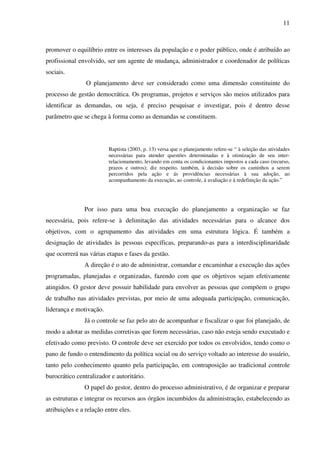 11

promover o equilíbrio entre os interesses da população e o poder público, onde é atribuído ao
profissional envolvido, ser um agente de mudança, administrador e coordenador de políticas
sociais.
O planejamento deve ser considerado como uma dimensão constituinte do
processo de gestão democrática. Os programas, projetos e serviços são meios utilizados para
identificar as demandas, ou seja, é preciso pesquisar e investigar, pois é dentro desse
parâmetro que se chega à forma como as demandas se constituem.

Baptista (2003, p. 13) versa que o planejamento refere-se “ à seleção das atividades
necessárias para atender questões determinadas e à otimização de seu interrelacionamento, levando em conta os condicionantes impostos a cada caso (recurso,
prazos e outros); diz respeito, também, à decisão sobre os caminhos a serem
percorridos pela ação e ás providências necessárias à sua adoção, ao
acompanhamento da execução, ao controle, à avaliação e à redefinição da ação.”

Por isso para uma boa execução do planejamento a organização se faz
necessária, pois refere-se à delimitação das atividades necessárias para o alcance dos
objetivos, com o agrupamento das atividades em uma estrutura lógica. É também a
designação de atividades às pessoas específicas, preparando-as para a interdisciplinaridade
que ocorrerá nas várias etapas e fases da gestão.
A direção é o ato de administrar, comandar e encaminhar a execução das ações
programadas, planejadas e organizadas, fazendo com que os objetivos sejam efetivamente
atingidos. O gestor deve possuir habilidade para envolver as pessoas que compõem o grupo
de trabalho nas atividades previstas, por meio de uma adequada participação, comunicação,
liderança e motivação.
Já o controle se faz pelo ato de acompanhar e fiscalizar o que foi planejado, de
modo a adotar as medidas corretivas que forem necessárias, caso não esteja sendo executado e
efetivado como previsto. O controle deve ser exercido por todos os envolvidos, tendo como o
pano de fundo o entendimento da política social ou do serviço voltado ao interesse do usuário,
tanto pelo conhecimento quanto pela participação, em contraposição ao tradicional controle
burocrático centralizador e autoritário.
O papel do gestor, dentro do processo administrativo, é de organizar e preparar
as estruturas e integrar os recursos aos órgãos incumbidos da administração, estabelecendo as
atribuições e a relação entre eles.

 