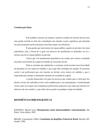 12

Considerações finais

Este trabalho consistiu em integrar a gestão no âmbito do Serviço Social como
uma gestão inserida no bojo das contradições das relações sociais capitalistas que demanda
um posicionamento profissional para uma intervenção com eficiência.
É uma gestão que tanto dentro do espaço público, quanto no privado é de suma
importância, pois, a forma de se gerir este processo de atendimento as demandas vai ser o
mesmo seja ele no espaço público ou privado.
Vemos que é de fundamental importância este estudo, pois mostra a realidade
da gestão social dentro do campo de trabalho do Assistente Social.
Pode se constatar que atualmente o assistente social encontra uma diversidade
de demandas no seu campo de trabalho, e que exige dele estratégias de atuação. O assistente
social é um profissional que está inserido na divisão sócio técnica do trabalho e que é
requisitado para atender as demandas advindas da sociedade do capital.
A gestão democrática faz parte do processo que conduz para a efetivação dos
direitos sociais dos indivíduos assim como também para a sua emancipação, e transformação
social e para isso requer uma competência profissional, propositiva que saiba agir inerente aos
interesses de seus usuários, e que utilize dessa gestão em qualquer campo de trabalho.

REFERÊNCIAS BIBLIOGRÁFICAS

BAPTISTA, Myrian Veras. Planejamento social: intencionalidade e instrumentação. São
Paulo: Veras editora, 2003.
BRASIL, Constituição (1988). Constituição da República Federal do Brasil. Brasília, DF:
Senado, 1988.

 