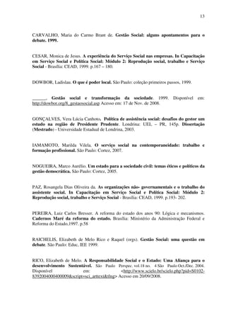 13

CARVALHO, Maria do Carmo Brant de. Gestão Social: alguns apontamentos para o
debate. 1999.
CESAR, Monica de Jesus. A experiência do Serviço Social nas empresas. In Capacitação
em Serviço Social e Política Social: Módulo 2: Reprodução social, trabalho e Serviço
Social - Brasília: CEAD, 1999. p.167 – 180.
DOWBOR, Ladislau. O que é poder local. São Paulo: coleção primeiros passos, 1999.
______, Gestão social e transformação da sociedade. 1999. Disponível em:
http://dowbor.org/8_gestaosocial.asp Acesso em: 17 de Nov. de 2008.
GONÇALVES, Vera Lúcia Canhoto. Política de assistência social: desafios do gestor um
estudo na região de Presidente Prudente. Londrina: UEL – PR, 145p. Dissertação
(Mestrado) - Universidade Estadual de Londrina, 2003.
IAMAMOTO, Marilda Vilela. O serviço social na contemporaneidade: trabalho e
formação profissional. São Paulo: Cortez, 2007.
NOGUEIRA, Marco Aurélio. Um estado para a sociedade civil: temas éticos e políticos da
gestão democrática. São Paulo: Cortez, 2005.
PAZ, Rosangela Dias Oliveira da. As organizações não- governamentais e o trabalho do
assistente social. In Capacitação em Serviço Social e Política Social: Módulo 2:
Reprodução social, trabalho e Serviço Social - Brasília: CEAD, 1999. p.193- 202.
PEREIRA, Luiz Carlos Bresser. A reforma do estado dos anos 90: Lógica e mecanismos.
Cadernos Maré da reforma do estado. Brasília: Ministério da Administração Federal e
Reforma do Estado,1997. p.58
RAICHELIS, Elizabeth de Melo Rico e Raquel (orgs). Gestão Social: uma questão em
debate. São Paulo: Educ, IEE 1999.
RICO, Elizabeth de Melo. A Responsabilidade Social e o Estado: Uma Aliança para o
desenvolvimento Sustentável. São Paulo Perspec. vol.18 no. 4 São Paulo Oct./Dec. 2004.
Disponível
em:
<http://www.scielo.br/scielo.php?pid=S01028392004000400009&script=sci_arttext&tlng> Acesso em 20/09/2008.

 