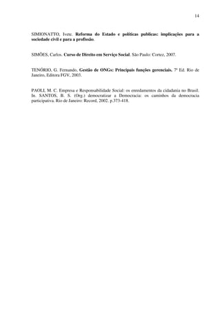 14

SIMIONATTO, Ivete. Reforma do Estado e políticas publicas: implicações para a
sociedade civil e para a profissão.
SIMÕES, Carlos. Curso de Direito em Serviço Social. São Paulo: Cortez, 2007.
TENÓRIO, G. Fernando, Gestão de ONGs: Principais funções gerenciais. 7ª Ed. Rio de
Janeiro, Editora FGV, 2003.
PAOLI, M. C. Empresa e Responsabilidade Social: os enredamentos da cidadania no Brasil.
In. SANTOS, B. S. (Org.) democratizar a Democracia: os caminhos da democracia
participativa. Rio de Janeiro: Record, 2002. p.373-418.

 