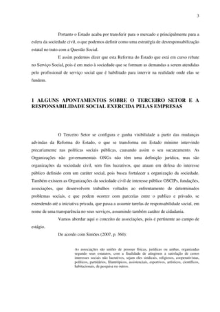 3

Portanto o Estado acaba por transferir para o mercado e principalmente para a
esfera da sociedade civil, o que podemos definir como uma estratégia de desresponsabilização
estatal no trato com a Questão Social.
E assim podemos dizer que esta Reforma do Estado que está em curso rebate
no Serviço Social, pois é em meio à sociedade que se formam as demandas a serem atendidas
pelo profissional de serviço social que é habilitado para intervir na realidade onde elas se
fundem.

1 ALGUNS APONTAMENTOS SOBRE O TERCEIRO SETOR E A
RESPONSABILIDADE SOCIAL EXERCIDA PELAS EMPRESAS

O Terceiro Setor se configura e ganha visibilidade a partir das mudanças
advindas da Reforma do Estado, o que se transforma em Estado mínimo intervindo
precariamente nas políticas sociais públicas, causando assim o seu sucateamento. As
Organizações não governamentais ONGs não têm uma definição jurídica, mas são
organizações da sociedade civil, sem fins lucrativos, que atuam em defesa do interesse
público definido com um caráter social, pois busca fortalecer a organização da sociedade.
Também existem as Organizações da sociedade civil de interesse público OSCIPs, fundações,
associações, que desenvolvem trabalhos voltados ao enfrentamento de determinados
problemas sociais, e que podem ocorrer com parcerias entre o publico e privado, se
estendendo até a iniciativa privada, que passa a assumir tarefas de responsabilidade social, em
nome de uma transparência no seus serviços, assumindo também caráter de cidadania.
Vamos abordar aqui o conceito de associações, pois é pertinente ao campo de
estágio.
De acordo com Simões (2007, p. 360):
As associações são uniões de pessoas físicas, jurídicas ou ambas, organizadas
segundo seus estatutos, com a finalidade de atingirem a satisfação de certos
interesses sociais não lucrativos, sejam eles sindicais, religiosos, cooperativistas,
políticos, partidários, filantrópicos, assistenciais, esportivos, artísticos, científicos,
habitacionais, de pesquisa ou outros.

 